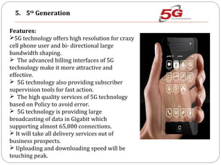 5. 5th
Generation
Features:
5G technology offers high resolution for crazy
cell phone user and bi- directional large
bandwidth shaping.
 The advanced billing interfaces of 5G
technology make it more attractive and
effective.
 5G technology also providing subscriber
supervision tools for fast action.
 The high quality services of 5G technology
based on Policy to avoid error.
 5G technology is providing large
broadcasting of data in Gigabit which
supporting almost 65,000 connections.
 It will take all delivery services out of
business prospects.
 Uploading and downloading speed will be
touching peak.
 
