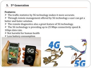5. 5th
Generation
Features:
 The traffic statistics by 5G technology makes it more accurate.
 Through remote management offered by 5G technology a user can get a
better and faster solution.
 The remote diagnostics also a great feature of 5G technology.
 The 5G technology is providing up to 25 Mbps connectivity speed &
1Gbps data rate.
 Not harmful for human health
 Less battery consumption
 