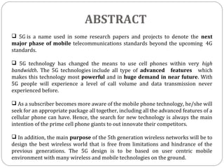 ABSTRACT
 5G is a name used in some research papers and projects to denote the next
major phase of mobile telecommunications standards beyond the upcoming 4G
standards.
 5G technology has changed the means to use cell phones within very high
bandwidth. The 5G technologies include all type of advanced features which
makes this technology most powerful and in huge demand in near future. With
5G people will experience a level of call volume and data transmission never
experienced before.
 As a subscriber becomes more aware of the mobile phone technology, he/she will
seek for an appropriate package all together, including all the advanced features of a
cellular phone can have. Hence, the search for new technology is always the main
intention of the prime cell phone giants to out innovate their competitors.
 In addition, the main purpose of the 5th generation wireless networks will be to
design the best wireless world that is free from limitations and hindrance of the
previous generations. The 5G design is to be based on user centric mobile
environment with many wireless and mobile technologies on the ground.
 