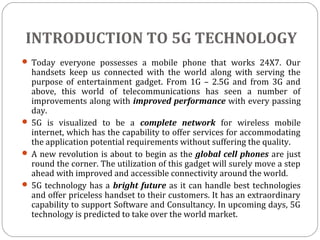 INTRODUCTION TO 5G TECHNOLOGY
 Today everyone possesses a mobile phone that works 24X7. Our
handsets keep us connected with the world along with serving the
purpose of entertainment gadget. From 1G – 2.5G and from 3G and
above, this world of telecommunications has seen a number of
improvements along with improved performance with every passing
day.
 5G is visualized to be a complete network for wireless mobile
internet, which has the capability to offer services for accommodating
the application potential requirements without suffering the quality.
 A new revolution is about to begin as the global cell phones are just
round the corner. The utilization of this gadget will surely move a step
ahead with improved and accessible connectivity around the world.
 5G technology has a bright future as it can handle best technologies
and offer priceless handset to their customers. It has an extraordinary
capability to support Software and Consultancy. In upcoming days, 5G
technology is predicted to take over the world market.
 