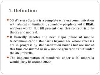 1. Definition
5G Wireless System is a complete wireless communication
with almost no limitation; somehow people called it REAL
wireless world. But till present day, this concept is only
theory and not real.
It basically denotes the next major phase of mobile
telecommunication standards beyond 4G, whose releases
are in progress by standardization bodies but are not at
this time considered as new mobile generations but under
the 4G umbrella.
The implementation of standards under a 5G umbrella
would likely be around 2020.
 
