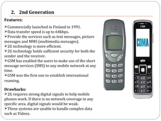 2. 2nd Generation
Features:
Commercially launched in Finland in 1991.
Data transfer speed is up to 64kbps.
Provide the services such as text messages, picture
messages and MMS (multimedia messages).
2G technology is more efficient.
2G technology holds sufficient security for both the
sender and the receiver.
GSM has enabled the users to make use of the short
message services (SMS) to any mobile network at any
time.
GSM was the first one to establish international
roaming. 
Drawbacks:
2G requires strong digital signals to help mobile
phones work. If there is no network coverage in any
specific area, digital signals would be weak.
These systems are unable to handle complex data
such as Videos.
 