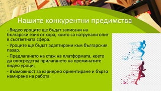 Нашите конкурентни предимства
- Видео уроците ще бъдат записани на
български език от хора, които са натрупали опит
в съответната сфера.
- Уроците ще бъдат адаптирани към българския
пазар.
- Предлагането на стаж на платформата, което
да опосредства прилагането на преминатите
видео уроци;
- Възможност за кариерно ориентиране и бързо
намиране на работа
 
