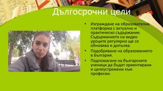 Дългосрочни цели
• Изграждане на образователна
платформа с актуално и
практическо съдържание.
Съдържанието на видео
уроците регулярно ще се
обновява и допълва.
• Подобряване на образованието
в България.
• Подпомагане на българските
ученици да бъдат ориентирани
и целеустремени към
професии.
 