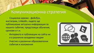 Комуникационна стратегия
- Социални мрежи - фейсбук,
инстаграм, LinkedIn, където ще
публикуваме актуална информация за
нашите събития, предстоящи обучения,
срокове и т.н.
- Интервюта и публикации на сайта ни
и в различни младежки медии
- Участие в различни образователни
събития и изложения
 