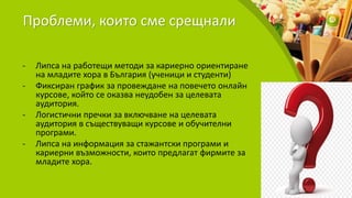 Проблеми, които сме срещнали
- Липса на работещи методи за кариерно ориентиране
на младите хора в България (ученици и студенти)
- Фиксиран график за провеждане на повечето онлайн
курсове, който се оказва неудобен за целевата
аудитория.
- Логистични пречки за включване на целевата
аудитория в съществуващи курсове и обучителни
програми.
- Липса на информация за стажантски програми и
кариерни възможности, които предлагат фирмите за
младите хора.
 