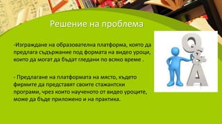 Решение на проблема
-Изграждане на образователна платформа, която да
предлага съдържание под формата на видео уроци,
които да могат да бъдат гледани по всяко време .
- Предлагане на платформата на място, където
фирмите да представят своите стажантски
програми, чрез които наученото от видео уроците,
може да бъде приложено и на практика.
 
