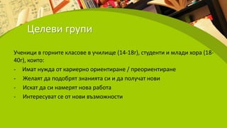 Целеви групи
Ученици в горните класове в училище (14-18г), студенти и млади хора (18-
40г), които:
- Имат нужда от кариерно ориентиране / преориентиране
- Желаят да подобрят знанията си и да получат нови
- Искат да си намерят нова работа
- Интересуват се от нови възможности
 