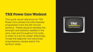 TRX Power Core Workout
This quick visual reference for TRX
Power Core shows the intermediate
progression from the 30-minute
workout. Follow along to develop the
strength and stability needed in the
core, hips and throughout the body
in order to train for power effectively.
To see the beginner and advanced
progressions, please watch the
workout video.

 