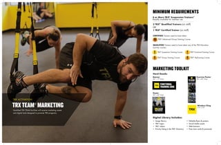 24
4 or More TRX®
Suspension Trainers™
Readily available for member use
3 TRX®
Qualified Trainers (on staff)
OR
1 TRX®
Certified Trainer (on staff)
CERTIFIED Trainers need to have taken:
AGTC
TRX®
Suspension Training CourseSTC
Hard Goods:
Digital Library Includes:
Poster
30" x 42" Vinyl
Exercise Poster
30" x 42" Vinyl
Window Cling
7.5" x 7.5"
Banner
42" x 15" Vinyl
• Image library
• TRX®
logos
• TRX®
videos
• Priority listing in the TRX®
Directory
• Editable flyers & posters
• Social media assets
• Web banners
• Free class cards & postcards
MINIMUM REQUIREMENTS
MARKETING TOOLKIT
Qualified TRX TEAM facilities will receive marketing assets
and digital tools designed to promote TRX programs.
TRXTEAM®
MARKETING
TRX ACTIVATION
QUALIFIED Trainers need to have taken any of the TRX Education
Journey courses:
TRX®
Advanced Group Training Course
RTC
TRX®
RipTraining CourseGTC
TRX®
Group Training Course
FTC
TRX®
Functional Training Course	
 