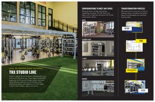 88
CORNER UNIT
BAYS
T-UNIT
BRIDGE
Create a state of the art functional training zone in your
facility with TRX Studio Line. These highly customizable
suspension anchoring and storage systems maximize
space efficiency and exercise functionality, while
emphasizing design and aesthetics to suit the needs
of each unique member, space, and activity.
TRX STUDIO LINE
GEAR: TRX TRAINING ZONE®
SOLUTIONS
Maximize space, storage and training
capabilities anywhere. The TRX Studio Line
begins with a single bay and grows with infinite
customization options.
TRX works with you from start to finish to
develop, design, and deliver the perfect
space to accommodate your functional
training needs.
CONFIGURATIONS TO MEET ANY SPACE
PLAN
TRANSFORMATION PROCESS
VISION DEVELOPMENT
AFTER
BEFORE
 