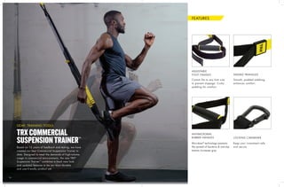 1414
Custom fits to any foot size
to prevent slippage. Cushy
padding for comfort.
Keep your investment safe
and secure.
Microban®
technology prevents
the spread of bacteria & anti-slip
texture increases grip.
Smooth, padded webbing
enhances comfort.
ADJUSTABLE
FOOT CRADLES
LOCKING CARABINER
ANTIMICROBIAL
RUBBER HANDLES
PADDED TRIANGLES
Based on 12 years of feedback and testing, we have
created our best Commercial Suspension Trainer to
date. Designed to meet the demands of high-volume
usage in commercial environments, the new TRX®
Suspension Trainer™
combines a fresh new look
and updated features to be our most durable
and user-friendly product yet.
TRXCOMMERCIAL
SUSPENSIONTRAINER™
GEAR: TRAINING TOOLS
FEATURES
 