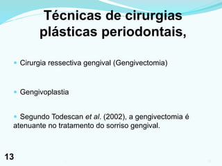 Técnicas de cirurgias
plásticas periodontais,
 Cirurgia ressectiva gengival (Gengivectomia)
 Gengivoplastia
 Segundo Todescan et al. (2002), a gengivectomia é
atenuante no tratamento do sorriso gengival.
131
13
 