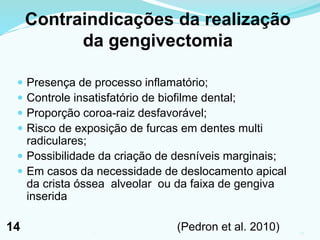 Contraindicações da realização
da gengivectomia
 Presença de processo inflamatório;
 Controle insatisfatório de biofilme dental;
 Proporção coroa-raiz desfavorável;
 Risco de exposição de furcas em dentes multi
radiculares;
 Possibilidade da criação de desníveis marginais;
 Em casos da necessidade de deslocamento apical
da crista óssea alveolar ou da faixa de gengiva
inserida
(Pedron et al. 2010) 141
14
 