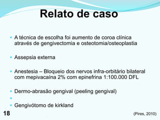 Relato de caso
 A técnica de escolha foi aumento de coroa clínica
através de gengivectomia e osteotomia/osteoplastia
 Assepsia externa
 Anestesia – Bloqueio dos nervos infra-orbitário bilateral
com mepivacaína 2% com epinefrina 1:100.000 DFL
 Dermo-abrasão gengival (peeling gengival)

 Gengivótomo de kirkland
(Pires, 2010)181
18
 