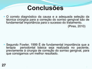 Conclusões
 O correto diagnóstico da causa e a adequada seleção da
técnica cirúrgica para a correção do sorriso gengival são de
fundamental importância para o sucesso do tratamento.
(Pires, 2010)
 Segundo Fowler, 1999 É de fundamental importância que a
terapia periodontal básica seja realizada no paciente,
previamente à cirurgia de correção do sorriso gengival, para
que consigamos um melhor resultado.
271
27
 
