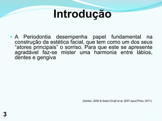 Introdução
 A Periodontia desempenha papel fundamental na
construção da estética facial, que tem como um dos seus
“atores principais” o sorriso. Para que este se apresente
agradável faz-se mister uma harmonia entre lábios,
dentes e gengiva
(Garber, 2000 & Saba-Chujfi et al, 2007 apud Pires, 2011).
3
3
 