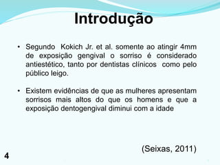Introdução
• Segundo Kokich Jr. et al. somente ao atingir 4mm
de exposição gengival o sorriso é considerado
antiestético, tanto por dentistas clínicos como pelo
público leigo.
• Existem evidências de que as mulheres apresentam
sorrisos mais altos do que os homens e que a
exposição dentogengival diminui com a idade
(Seixas, 2011)
41
4
 