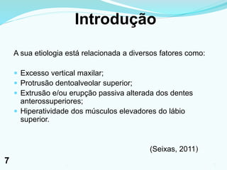 Introdução
A sua etiologia está relacionada a diversos fatores como:
 Excesso vertical maxilar;
 Protrusão dentoalveolar superior;
 Extrusão e/ou erupção passiva alterada dos dentes
anterossuperiores;
 Hiperatividade dos músculos elevadores do lábio
superior.
(Seixas, 2011)
71
7
 