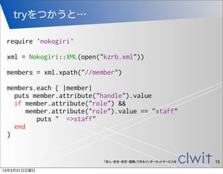 tryをつかうと…

 require 'nokogiri'

 xml = Nokogiri::XML(open("kzrb.xml"))

 members = xml.xpath("//member")

 members.each { |member|
   puts member.attribute("handle").value
   if member.attribute("role") &&
       member.attribute("role").value == "staff"
          puts " =>staff"
   end
 }


                           「安心・安全・安定・信頼」できるインターネットサービスを   15
13年3月31日日曜日
 