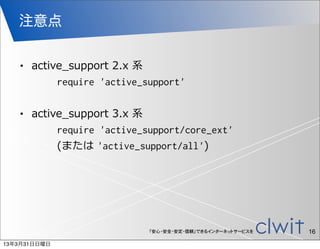 注意点

   •     active_̲support  2.x  系
                       require 'active_support'

   •     active_̲support  3.x  系
                       require 'active_support/core_ext'  
                       (または  'active_support/all')




                                     「安心・安全・安定・信頼」できるインターネットサービスを   16
13年3月31日日曜日
 