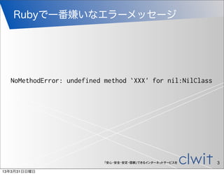 Rubyで一番嫌いなエラーメッセージ




  NoMethodError: undefined method `XXX' for nil:NilClass




                           「安心・安全・安定・信頼」できるインターネットサービスを    3
13年3月31日日曜日
 