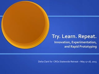 Try. Learn. Repeat.
Innovation, Experimentation,
and Rapid Prototyping
Delia Clark for CROs Statewide Retreat – May 17-18, 2015
 