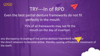 75% of all frameworks may not fit the
mouth on the day of insertion.
LOGO
TRY---In of RPD
Even the best partial denture frameworks do not fit
perfectly in the mouth.
any discrepancy in seating of the partial denture framework will cause
the direct retainers to become active, thereby causing orthodontic movement of
the teeth
 