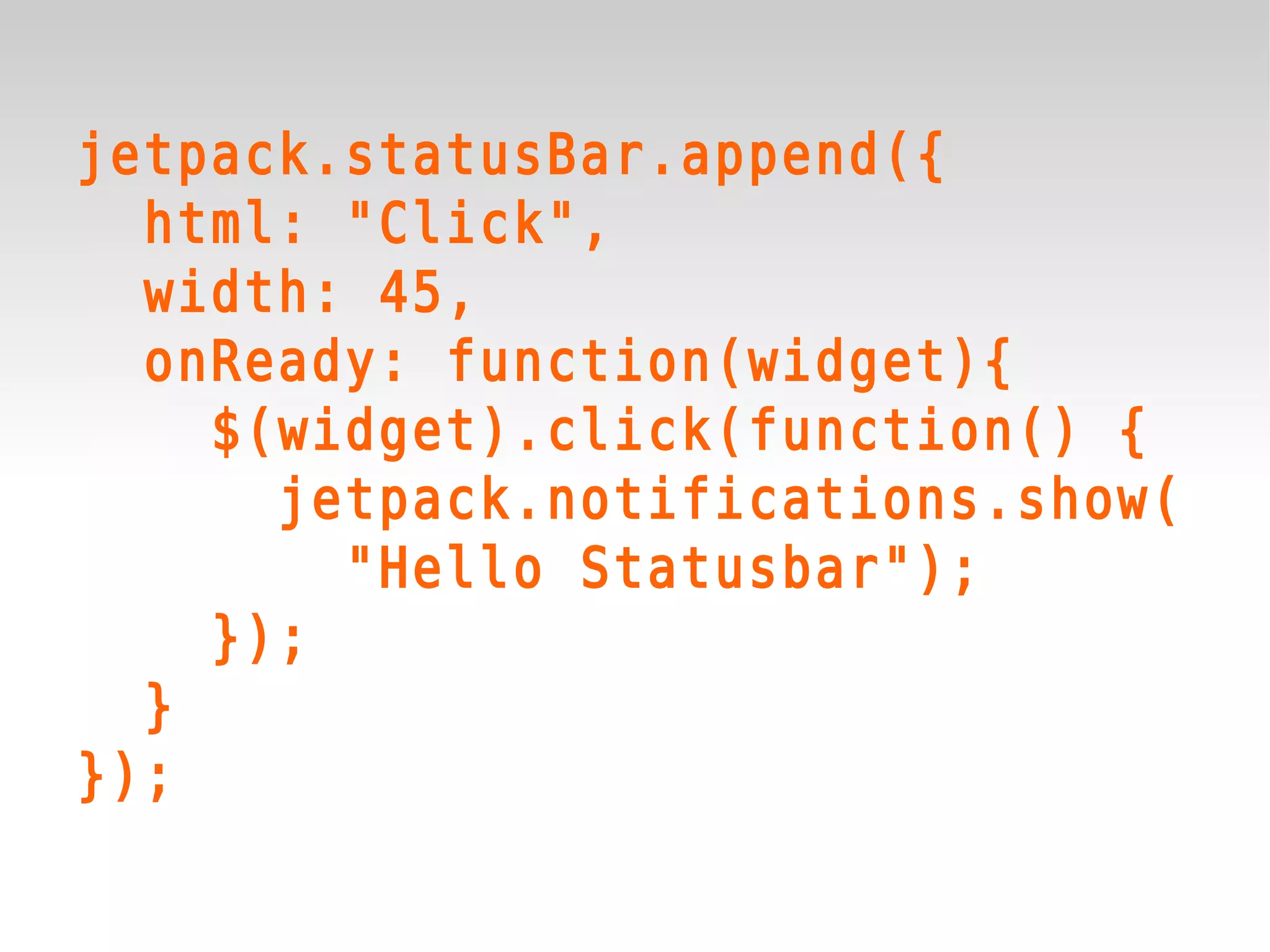 jetpack.statusBar.append({
  html: "Click",
  width: 45,
  onReady: function(widget){
    $(widget).click(function() {
      jetpack.notifications.show(
        "Hello Statusbar");
    });
  }
});
 