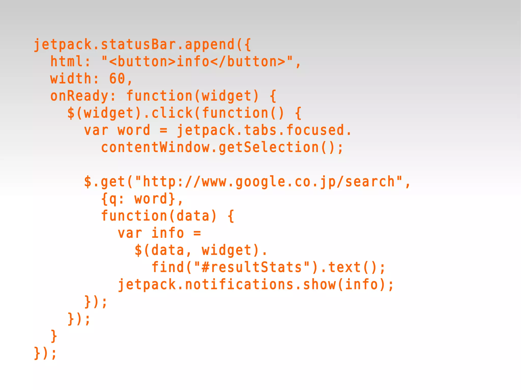 jetpack.statusBar.append({
  html: "<button>info</button>",
  width: 60,
  onReady: function(widget) {
    $(widget).click(function() {
      var word = jetpack.tabs.focused.
        contentWindow.getSelection();

        $.get("http://www.google.co.jp/search",
          {q: word},
          function(data) {
            var info =
              $(data, widget).
                find("#resultStats").text();
            jetpack.notifications.show(info);
        });
      });
  }
});
 