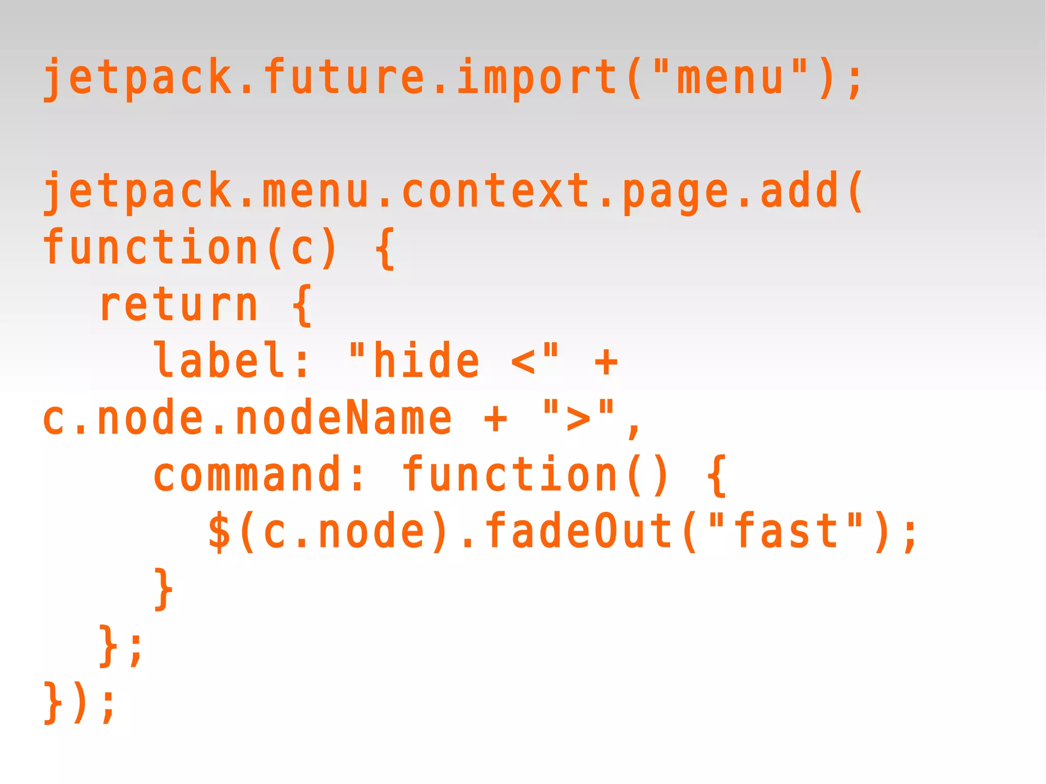 jetpack.future.import("menu");

jetpack.menu.context.page.add(
function(c) {
  return {
     label: "hide <" +
c.node.nodeName + ">",
     command: function() {
       $(c.node).fadeOut("fast");
     }
  };
});
 