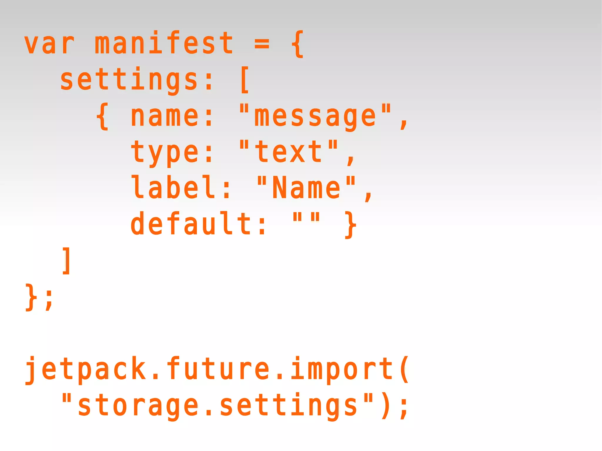 var manifest = {
   settings: [
     { name: "message",
       type: "text",
       label: "Name",
       default: "" }
   ]
};

jetpack.future.import(
  "storage.settings");
 