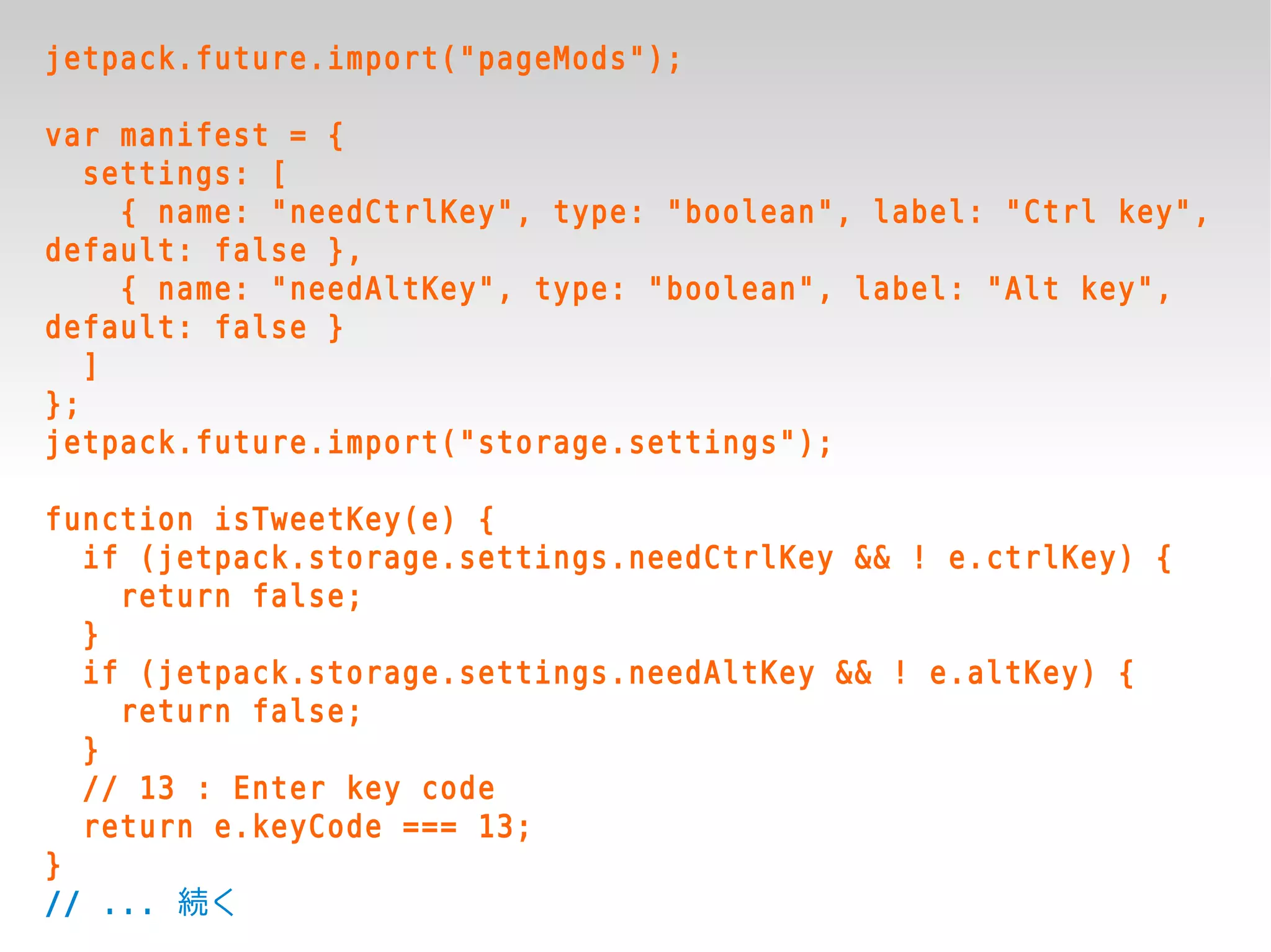 jetpack.future.import("pageMods");

var manifest = {
   settings: [
     { name: "needCtrlKey", type: "boolean", label: "Ctrl key",
default: false },
     { name: "needAltKey", type: "boolean", label: "Alt key",
default: false }
   ]
};
jetpack.future.import("storage.settings");

function isTweetKey(e) {
  if (jetpack.storage.settings.needCtrlKey && ! e.ctrlKey) {
    return false;
  }
  if (jetpack.storage.settings.needAltKey && ! e.altKey) {
    return false;
  }
  // 13 : Enter key code
  return e.keyCode === 13;
}
// ... 続く
 