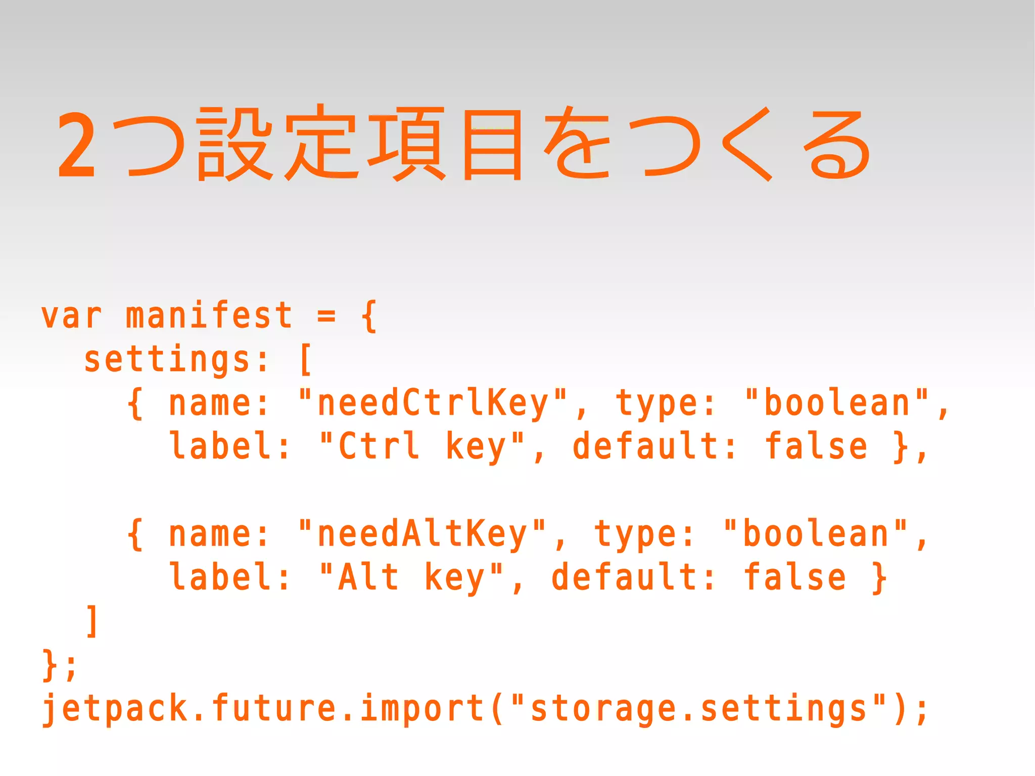 2つ設定項目をつくる
var manifest = {
  settings: [
    { name: "needCtrlKey", type: "boolean",
      label: "Ctrl key", default: false },

      { name: "needAltKey", type: "boolean",
        label: "Alt key", default: false }
  ]
};
jetpack.future.import("storage.settings");
 