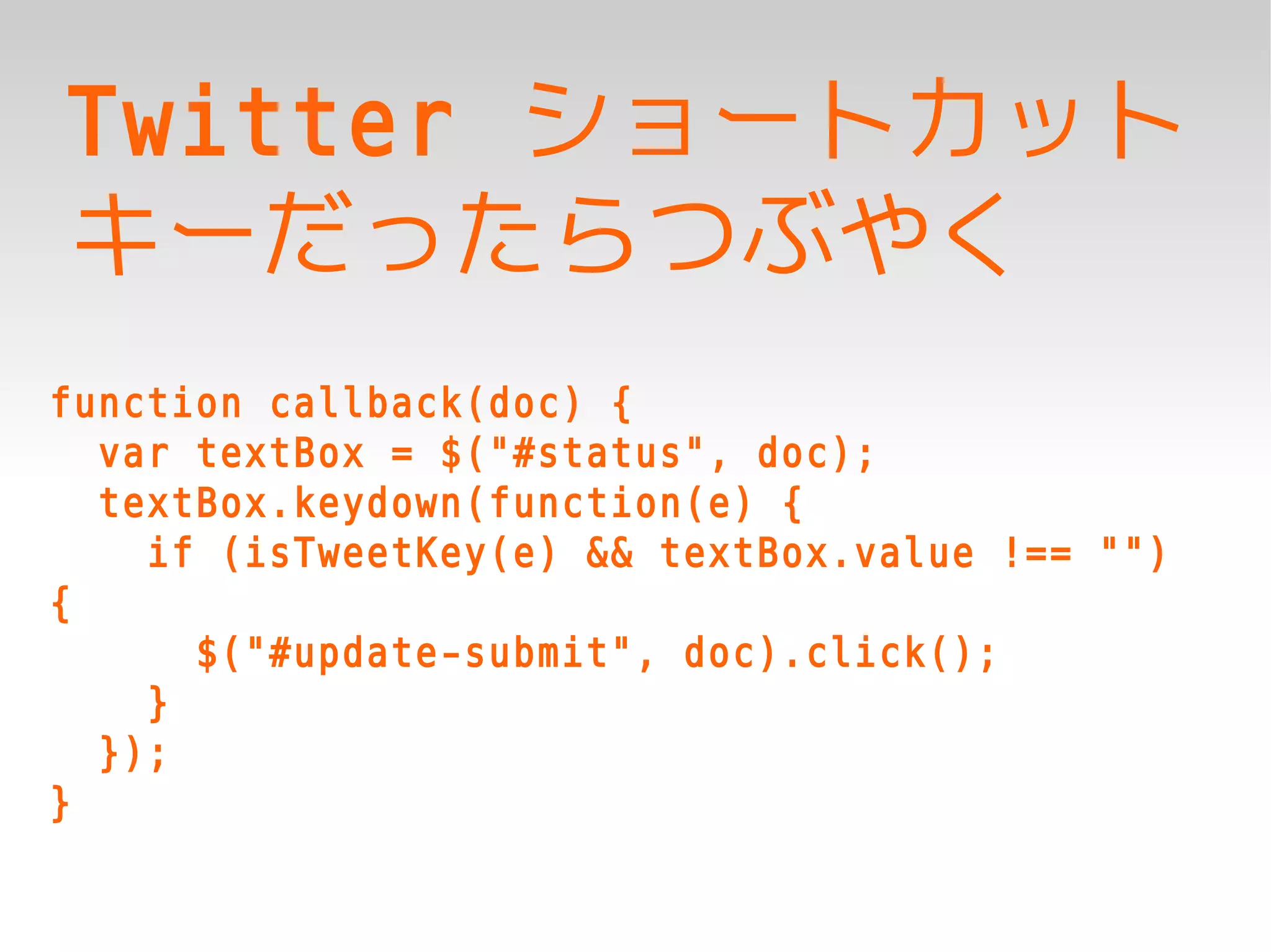 Twitter ショートカット
キーだったらつぶやく
function callback(doc) {
  var textBox = $("#status", doc);
  textBox.keydown(function(e) {
    if (isTweetKey(e) && textBox.value !== "")
{
      $("#update-submit", doc).click();
    }
  });
}
 
