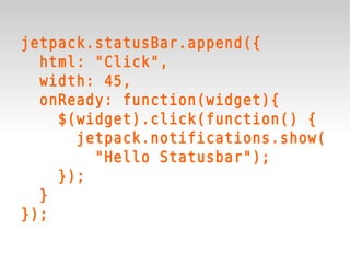 jetpack.statusBar.append({
  html: "Click",
  width: 45,
  onReady: function(widget){
    $(widget).click(function() {
      jetpack.notifications.show(
        "Hello Statusbar");
    });
  }
});
 