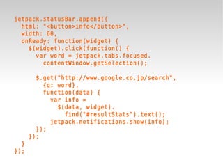 jetpack.statusBar.append({
  html: "<button>info</button>",
  width: 60,
  onReady: function(widget) {
    $(widget).click(function() {
      var word = jetpack.tabs.focused.
        contentWindow.getSelection();

        $.get("http://www.google.co.jp/search",
          {q: word},
          function(data) {
            var info =
              $(data, widget).
                find("#resultStats").text();
            jetpack.notifications.show(info);
        });
      });
  }
});
 