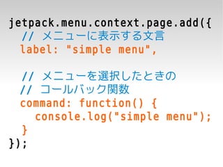 jetpack.menu.context.page.add({
  // メニューに表示する文言
  label: "simple menu",

  // メニューを選択したときの
  // コールバック関数
  command: function() {
    console.log("simple menu");
  }
});
 