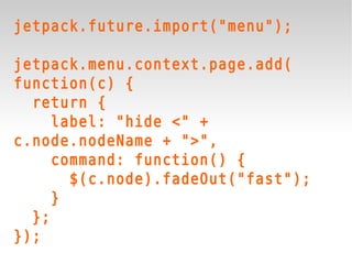 jetpack.future.import("menu");

jetpack.menu.context.page.add(
function(c) {
  return {
     label: "hide <" +
c.node.nodeName + ">",
     command: function() {
       $(c.node).fadeOut("fast");
     }
  };
});
 