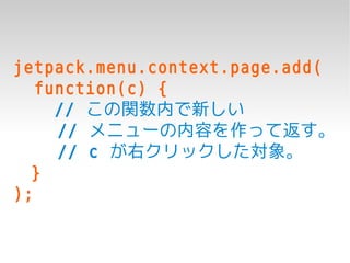 jetpack.menu.context.page.add(
   function(c) {
     // この関数内で新しい
     // メニューの内容を作って返す。
     // c が右クリックした対象。
  }
);
 