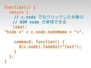 function(c) {
  return {
    // c.node で右クリックした対象の
   // DOM node が参照できる
   label:
"hide <" + c.node.nodeName + ">",

         command: function() {
           $(c.node).fadeOut("fast");
         }
    };
}
 