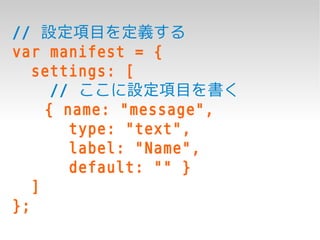 // 設定項目を定義する
var manifest = {
   settings: [
      // ここに設定項目を書く
     { name: "message",
        type: "text",
        label: "Name",
        default: "" }
   ]
};
 