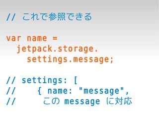 // これで参照できる

var name =
  jetpack.storage.
    settings.message;

// settings: [
//    { name: "message",
//     この message に対応
 