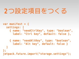 2つ設定項目をつくる
var manifest = {
  settings: [
    { name: "needCtrlKey", type: "boolean",
      label: "Ctrl key", default: false },

      { name: "needAltKey", type: "boolean",
        label: "Alt key", default: false }
  ]
};
jetpack.future.import("storage.settings");
 