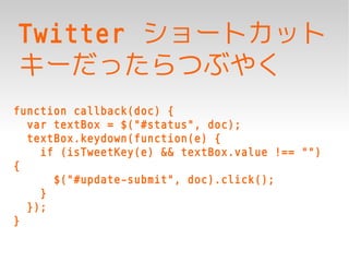Twitter ショートカット
キーだったらつぶやく
function callback(doc) {
  var textBox = $("#status", doc);
  textBox.keydown(function(e) {
    if (isTweetKey(e) && textBox.value !== "")
{
      $("#update-submit", doc).click();
    }
  });
}
 