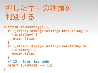 押したキーの種類を
判別する
function isTweetKey(e) {
  if (jetpack.storage.settings.needCtrlKey &&
    ! e.ctrlKey) {
    return false;
  }
  if (jetpack.storage.settings.needAltKey &&
    ! e.altKey) {
    return false;
  }
  // 13 : Enter key code
  return e.keyCode === 13;
}
 