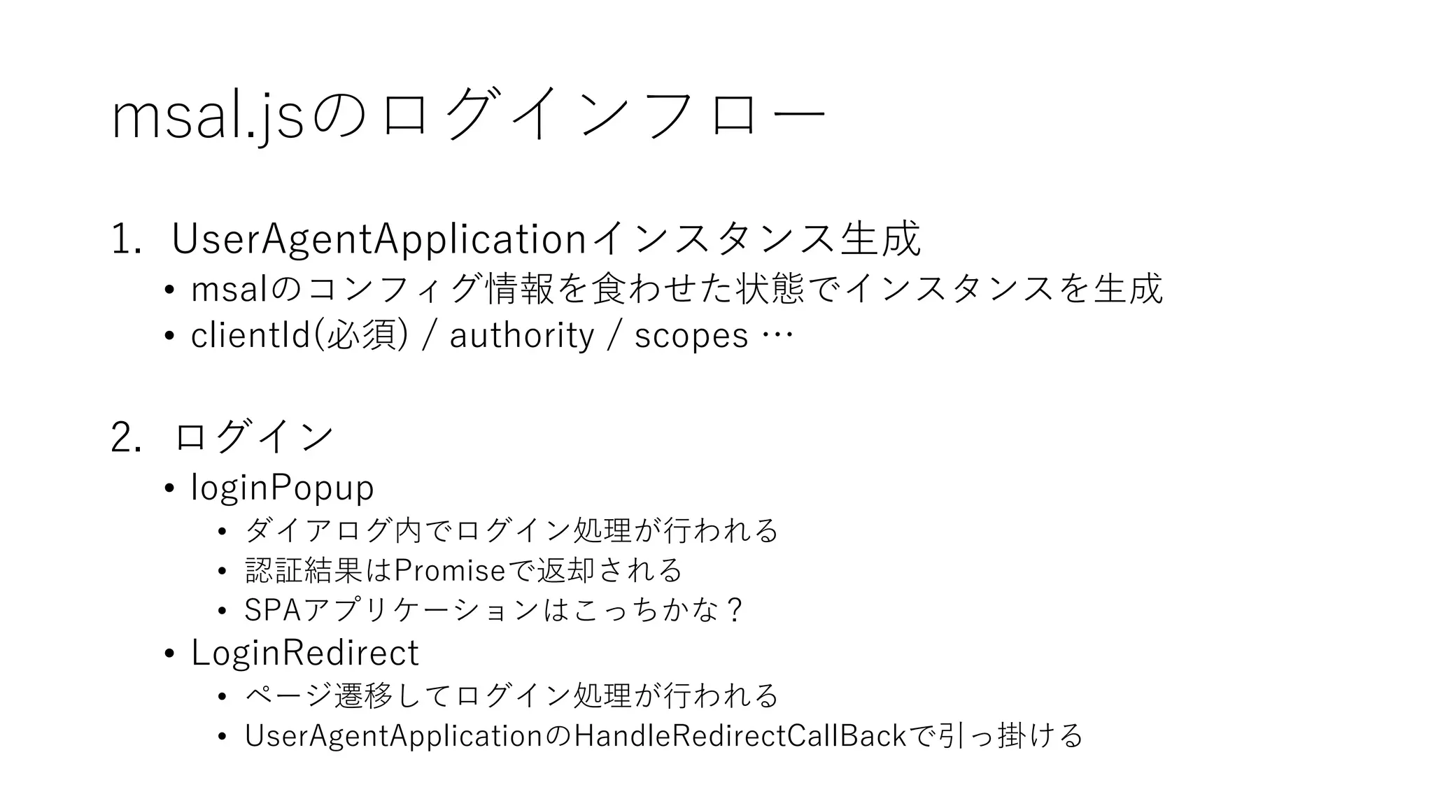 msal.jsのログインフロー
1. UserAgentApplicationインスタンス生成
• msalのコンフィグ情報を食わせた状態でインスタンスを生成
• clientId(必須) / authority / scopes …
2. ログイン
• loginPopup
• ダイアログ内でログイン処理が行われる
• 認証結果はPromiseで返却される
• SPAアプリケーションはこっちかな？
• LoginRedirect
• ページ遷移してログイン処理が行われる
• UserAgentApplicationのHandleRedirectCallBackで引っ掛ける
 