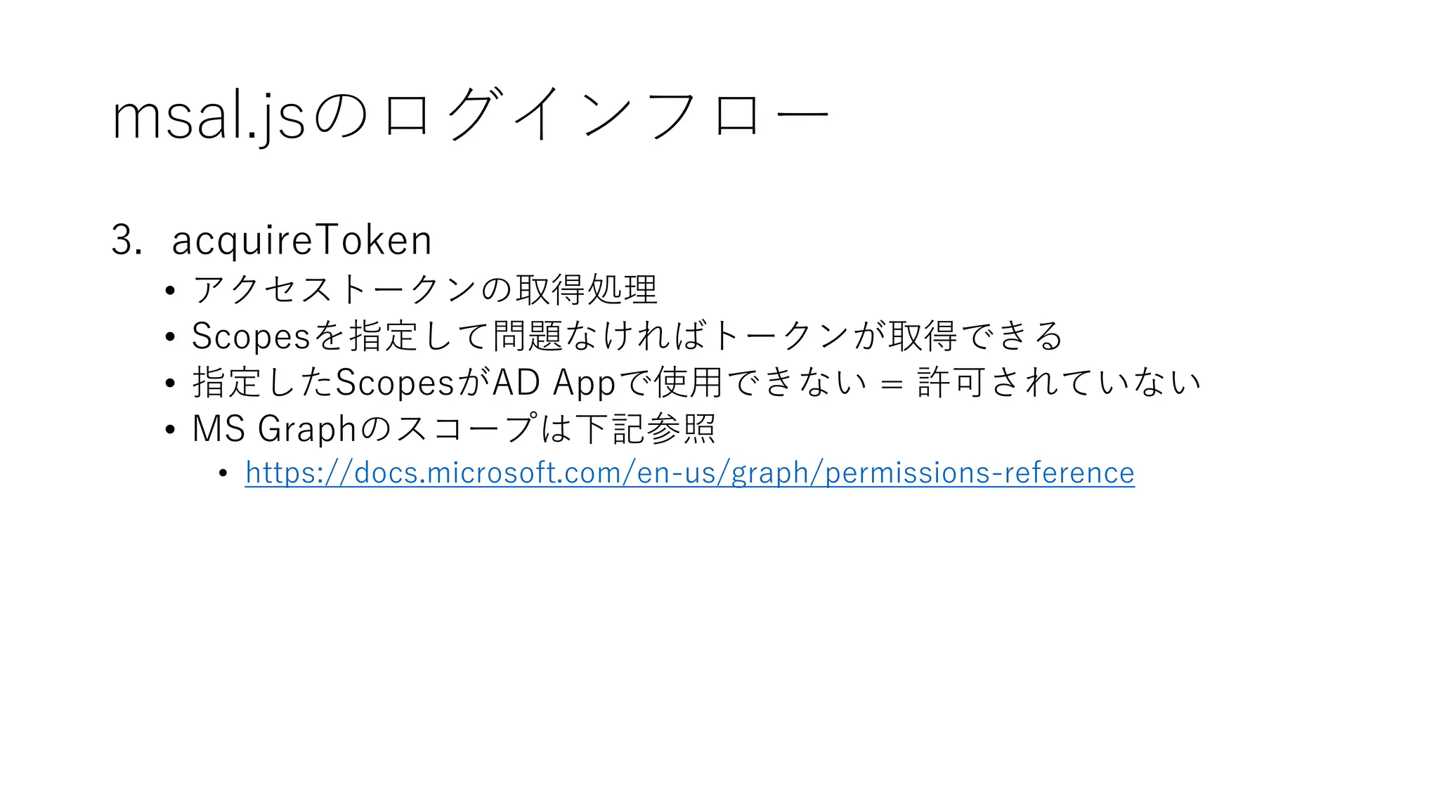 msal.jsのログインフロー
3. acquireToken
• アクセストークンの取得処理
• Scopesを指定して問題なければトークンが取得できる
• 指定したScopesがAD Appで使用できない = 許可されていない
• MS Graphのスコープは下記参照
• https://docs.microsoft.com/en-us/graph/permissions-reference
 