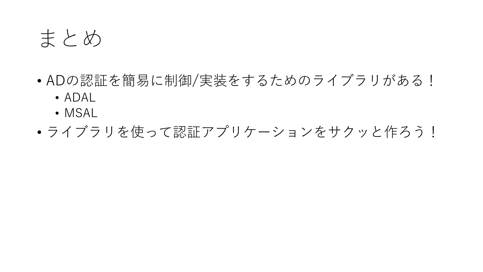 まとめ
• ADの認証を簡易に制御/実装をするためのライブラリがある！
• ADAL
• MSAL
• ライブラリを使って認証アプリケーションをサクッと作ろう！
 