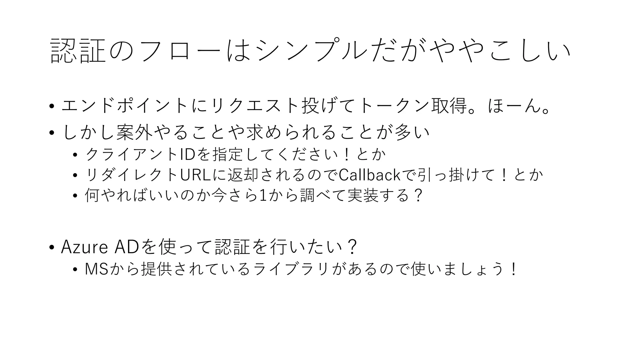 認証のフローはシンプルだがややこしい
• エンドポイントにリクエスト投げてトークン取得。ほーん。
• しかし案外やることや求められることが多い
• クライアントIDを指定してください！とか
• リダイレクトURLに返却されるのでCallbackで引っ掛けて！とか
• 何やればいいのか今さら1から調べて実装する？
• Azure ADを使って認証を行いたい？
• MSから提供されているライブラリがあるので使いましょう！
 